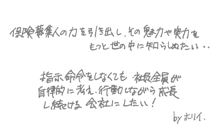 指示命令をしなくても社員全員が自律的に考え、行動しながら成長し続ける会社にしたい! 保険募集人の力を引き出し、その魅力や実力をもっと世の中に知らしめたい.. byホリイ